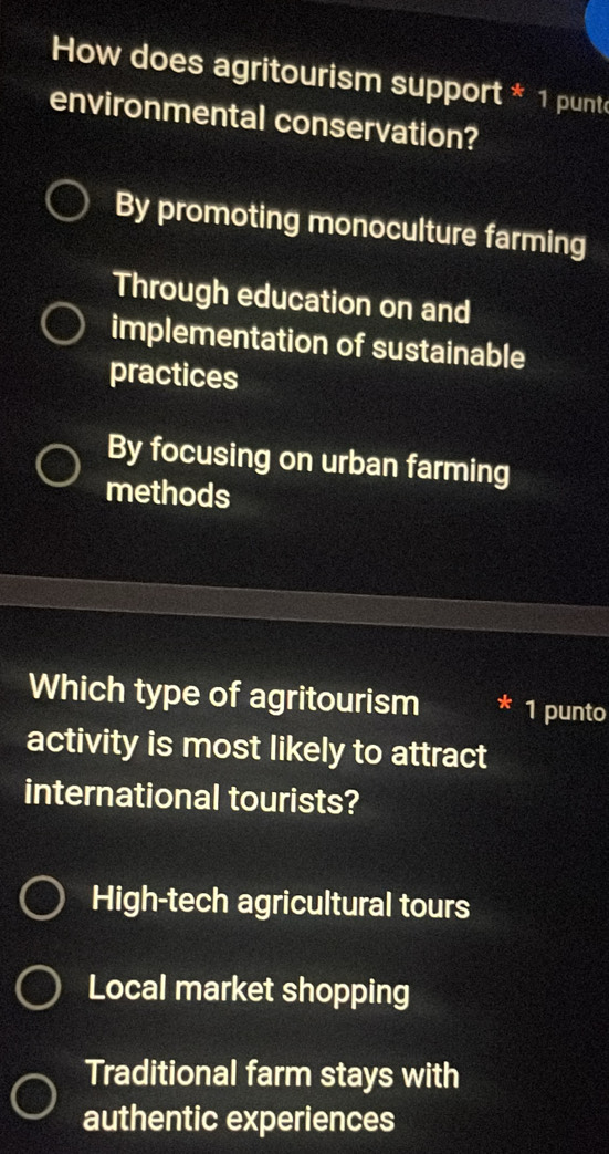 How does agritourism support * 1 punt
environmental conservation?
By promoting monoculture farming
Through education on and
implementation of sustainable
practices
By focusing on urban farming
methods
Which type of agritourism 1 punto
activity is most likely to attract
international tourists?
High-tech agricultural tours
Local market shopping
Traditional farm stays with
authentic experiences