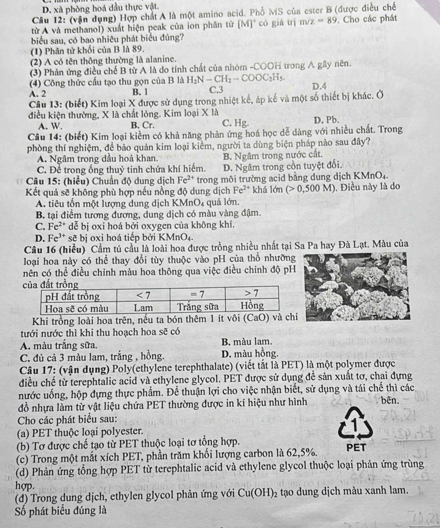 D. xà phòng hoá dầu thực vật.
Câu 12: (vận dụng) Hợp chất A là một amino acid. Phổ MS của ester B (được điều chế
từ A và methanol) xuất hiện peak của ion phân tử [M]^+ có giá trị m/z=89. Cho các phát
biểu sau, có bao nhiêu phát biểu đúng?
(1) Phân tử khối của B là 89.
(2) A có tên thông thường là alanine.
(3) Phản ứng điều chế B từ A là do tính chất của nhóm -COOH trong A gây nên.
(4) Công thức cấu tạo thu gọn của B là H_2N-CH_2-COOC_2H_5. D.4
A. 2 B. 1 C.3
Câu 13: (biết) Kim loại X được sử dụng trong nhiệt kế, áp kế và một số thiết bị khác. Ở
điều kiện thường, X là chất lỏng. Kim loại X là
A. W. B. Cr. C. Hg.
D. Pb.
Câu 14: (biết) Kim loại kiểm có khả năng phản ứng hoá học dễ dàng với nhiều chất. Trong
phòng thí nghiệm, để bảo quản kim loại kiểm, người ta dùng biện pháp nào sau đây?
A. Ngâm trong dầu hoả khan. B. Ngâm trong nước cất.
C. Để trong ống thuỷ tinh chứa khí hiếm. D. Ngâm trong cồn tuyệt đối.
Câu 15: (hiểu) Chuẩn độ dung dịch Fe^(2+) trong môi trường acid bằng dung dịch ! KMnO_4.
Kết quả sẽ không phù hợp nếu nồng độ dung dịch Fe^(2+) khá lớn (>0,500M) ). Điều này là do
A. tiêu tốn một lượng dung dịch KM nO_4 quá lớn.
B. tại điểm tương đương, dung dịch có màu vàng đậm.
C. Fe^(2+) dễ bị oxi hoá bởi oxygen của không khí.
D. Fe^(3+)s ẽ bị oxi hoá tiếp bởi KMnO_4.
Câu 16 (hiễu)  Cầm tú cầu là loài hoa được trồng nhiều nhất tại Sa Pa hay Đà Lạt. Màu của
loại hoa này có thể thay đổi tùy thuộc vào pH của thổ nhưỡng
nên có thể điều chỉnh màu hoa thông qua việc điều chỉnh độ pH
Khi trồng loài hoa trên, nếu ta bón thêm 1 ít vôi (CaO) v
tưới nước thì khi thu hoạch hoa se có
A. màu trắng sữa. B. màu lam.
C. đủ cả 3 màu lam, trắng , hồng. D. màu hồng.
Câu 17: (vận dụng) Poly(ethylene terephthalate) (viết tắt là PET) là một polymer được
điều chế từ terephtalic acid và ethylene glycol. PET được sử dụng đề sản xuất tơ, chai đựng
nước uống, hộp đựng thực phẩm. Để thuận lợi cho việc nhận biết, sử dụng và tái chế thì các
đồ nhựa làm từ vật liệu chứa PET thường được in kí hiệu như hình
bên.
Cho các phát biểu sau:
(a) PET thuộc loại polyester.
(b) Tơ được chế tạo từ PET thuộc loại tơ tổng hợp.
(c) Trong một mắt xích PET, phần trăm khối lượng carbon là 62,5%. PET
(d) Phản ứng tổng hợp PET từ terephtalic acid và ethylene glycol thuộc loại phản ứng trùng
hợp.
(đ) Trong dung dịch, ethylen glycol phản ứng với Cu(OH)_2 tạo dung dịch màu xanh lam.
Số phát biểu đúng là