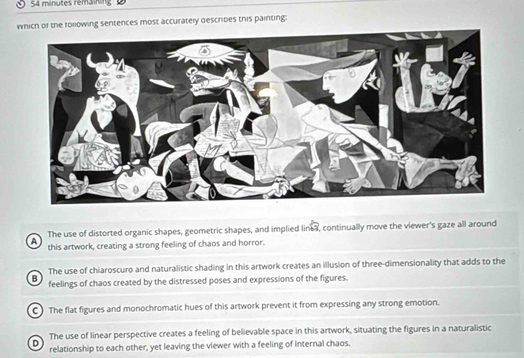 minutes remaining
which of the following sentences most accurately descrides this painting;
The use of distorted organic shapes, geometric shapes, and implied lines, continually move the viewer's gaze all around
A this artwork, creating a strong feeling of chaos and horror.
The use of chiaroscuro and naturalistic shading in this artwork creates an illusion of three-dimensionality that adds to the
B feelings of chaos created by the distressed poses and expressions of the figures.
C) The flat figures and monochromatic hues of this artwork prevent it from expressing any strong emotion.
The use of linear perspective creates a feeling of believable space in this artwork, situating the figures in a naturalistic
D
relationship to each other, yet leaving the viewer with a feeling of internal chaos.