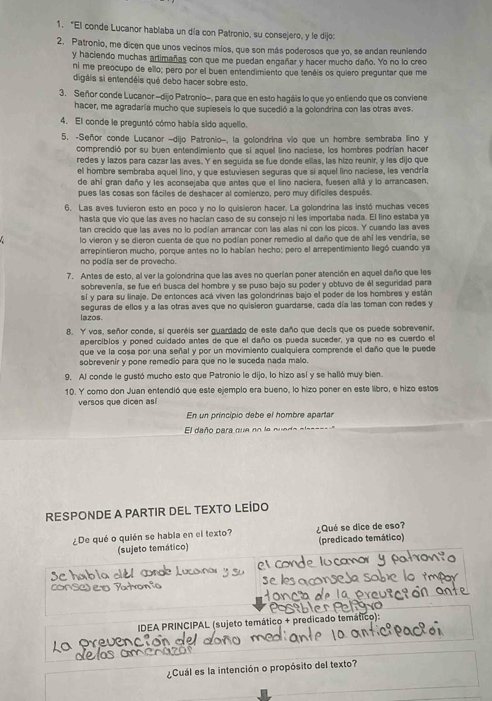 “El conde Lucanor hablaba un día con Patronio, su consejero, y le dijo:
2. Patronio, me dicen que unos vecinos míos, que son más poderosos que yo, se andan reuniendo
y haciendo muchas artimañas con que me puedan engañar y hacer mucho daño. Yo no lo creo
ni me preocupo de ello; pero por el buen entendimiento que tenéis os quiero preguntar que me
digáis si entendéis qué debo hacer sobre esto.
3. Señor conde Lucanor -dijo Patronio-, para que en esto hagáis lo que yo entiendo que os conviene
hacer, me agradaría mucho que supieseis lo que sucedió a la golondrina con las otras aves.
4. El conde le preguntó cómo había sido aquello.
5. -Señor conde Lucanor -dijo Patronio-, la golondrina vio que un hombre sembraba lino y
comprendió por su buen entendímiento que si aquel lino naciese, los hombres podrían hacer
redes y lazos para cazar las aves. Y en sequida se fue donde ellas, las hizo reunir, y les dijo que
el hombre sembraba aquel lino, y que estuviesen seguras que si aquel lino naciese, les vendría
de ahí gran daño y les aconsejaba que antes que el lino naciera, fuesen allá y lo arrancasen,
pues las cosas son fáciles de deshacer al comienzo, pero muy difíciles después.
6. Las aves tuvieron esto en poco y no lo quisieron hacer. La golondrina las instó muchas veces
hasta que vio que las aves no hacían caso de su consejo ni les importaba nada. El lino estaba ya
tan crecido que las aves no lo podían arrancar con las alas ni con los picos. Y cuando las aves
lo vieron y se dieron cuenta de que no podían poner remedio al daño que de ahí les vendría, se
arrepintieron mucho, porque antes no lo habían hecho; pero el arrepentimiento llegó cuando ya
no podía ser de provecho.
7. Antes de esto, al ver la golondrina que las aves no querían poner atención en aquel daño que les
sobrevenía, se fue eñ busca del hombre y se puso bajo su poder y obtuvo de él seguridad para
sí y para su línaje. De entonces acá viven las golondrinas bajo el poder de los hombres y están
seguras de ellos y a las otras aves que no quisieron guardarse, cada día las toman con redes y
lazos.
8. Y vos, señor conde, si queréis ser guardado de este daño que decís que os puede sobrevenir,
apercibíos y poned cuidado antes de que el daño os pueda suceder, ya que no es cuerdo el
que ve la cosa por una señal y por un movimiento cualquiera comprende el daño que le puede
sobrevenir y pone remedio para que no le suceda nada malo.
9. Al conde le gustó mucho esto que Patronio le dijo, lo hizo así y se halló muy bien.
10. Y como don Juan entendió que este ejemplo era bueno, lo hizo poner en este libro, e hizo estos
versos que dicen así
En un principio debe el hombre apartar
El daño para que  no le p e
RESPONDE A PARTIR DEL TEXTO LEÍDO
¿De qué o quién se habla en el texto? ¿Qué se dice de eso?
(sujeto temático) (predicado temático)
IDEA PRINCIPAL (sujeto temático + predicado temático):
La Preu
¿Cuál es la intención o propósito del texto?