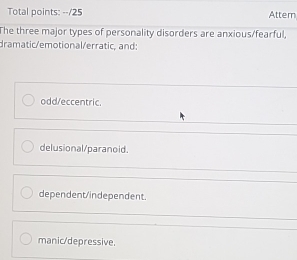 Total points: --/25 Attem
The three major types of personality disorders are anxious/fearful,
dramatic/emotional/erratic, and:
odd/eccentric.
delusional/paranoid.
dependent/independent.
manic/depressive.