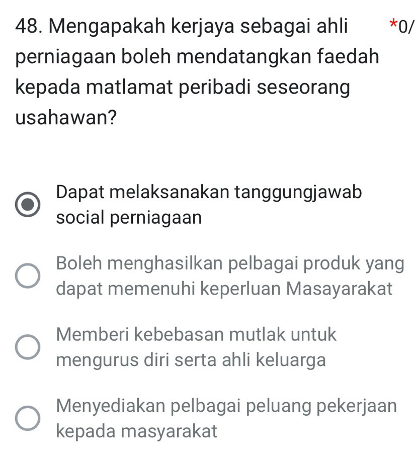 Mengapakah kerjaya sebagai ahli *0/
perniagaan boleh mendatangkan faedah
kepada matlamat peribadi seseorang
usahawan?
Dapat melaksanakan tanggungjawab
social perniagaan
Boleh menghasilkan pelbagai produk yang
dapat memenuhi keperluan Masayarakat
Memberi kebebasan mutlak untuk
mengurus diri serta ahli keluarga
Menyediakan pelbagai peluang pekerjaan
kepada masyarakat