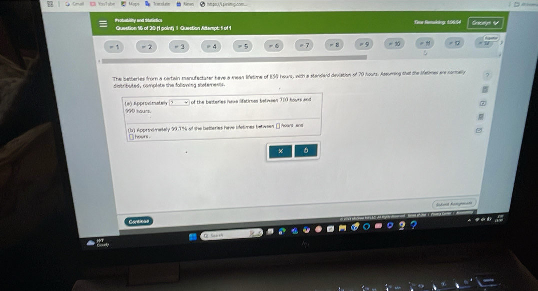 Maps Translate Newn https://Lpinimg.com... 
Probability and Stathstics Tmo fomining 10654 Gescallye 
Question 16 of 20 (1 point) | Question Attempt: 1 of 1
=2 =3 =4 =5 =6 =7 =8 = 9 10 11
The batteries from a certain manufacturer have a mean lifetime of 850 hours, with a standard deviation of 70 hours. Assuming that the lifatimes are normally 
distributed, complete the following statements. 
(a) Approximately of the batteries have lifetimes between 710 hours and
990 hours. 
(b) Approximately 99.7% of the batteries have lifetimes between □ hours and 
` hours. 
% 6 
Schet Aesignmend 
Continue 
Seerch