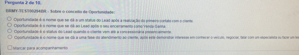 Pergunta 2 de 10.
BRMY-TEST00294BR - Sobre o conceito de Oportunidade:
Oportunidade é o nome que se dá a um status do Lead após a realização do primeiro contato com o cliente.
Oportunidade é o nome que se dá ao Lead após o seu encerramento como Venda Ganha.
Oportunidade é o status do Lead quando o cliente vem até a concessionária presencialmente.
Oportunidade é o nome que se dá a uma fase do atendimento ao cliente, após este demonstrar interesse em conhecer o veículo, negociar, falar com um especialista ou fazer um te
Marcar para acompanhamento