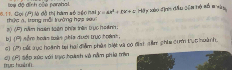 toạ độ đỉnh của parabol.
6.11. Gọi (P) là đồ thị hàm số bậc hai y=ax^2+bx+c :. Hãy xác định dấu của hệ số a và ty
thức A, trong mỗi trường hợp sau:
a) (P) nằm hoàn toàn phía trên trục hoành;
b) (P) nằm hoàn toàn phía dưới trục hoành;
c) (P) cất trục hoành tại hai điễm phân biệt và có đỉnh nằm phía dưới trục hoành;
d) (P) tiếp xúc với trục hoành và nằm phía trên
trục hoành.