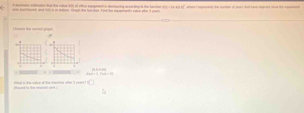 A business estimates that the value V(t) of office equipment is decreasing according to the function V(t)=54.4(0.0)^2 , where t represents the number of years that have elapsed since the equipmont
was purchased, and V(1) is in dollars Graph the function. Find the equipment's value after 5 years
Choose the correc graph.
[0,6,0,60]
Xsd=1, Ysd=10
(Round to the nearest cenf.) What is the value of the machine after 5 years? =□