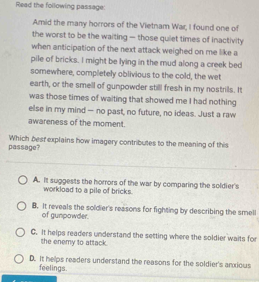 Read the following passage:
Amid the many horrors of the Vietnam War, I found one of
the worst to be the waiting — those quiet times of inactivity
when anticipation of the next attack weighed on me like a
pile of bricks. I might be lying in the mud along a creek bed
somewhere, completely oblivious to the cold, the wet
earth, or the smell of gunpowder still fresh in my nostrils. It
was those times of waiting that showed me I had nothing
else in my mind — no past, no future, no ideas. Just a raw
awareness of the moment.
Which best explains how imagery contributes to the meaning of this
passage?
A. It suggests the horrors of the war by comparing the soldier's
workload to a pile of bricks.
B. It reveals the soldier's reasons for fighting by describing the smell
of gunpowder.
C. It helps readers understand the setting where the soldier waits for
the enemy to attack.
D. It helps readers understand the reasons for the soldier's anxious
feelings.