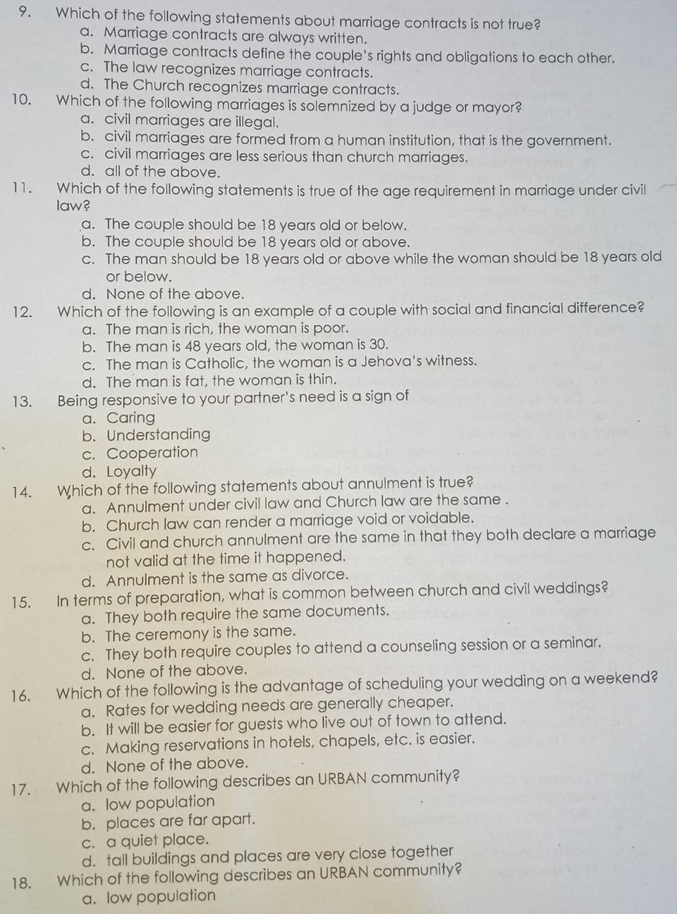 Which of the following statements about marriage contracts is not true?
a. Marriage contracts are always written.
b. Marriage contracts define the couple's rights and obligations to each other.
c. The law recognizes marriage contracts.
d. The Church recognizes marriage contracts.
10. Which of the following marriages is solemnized by a judge or mayor?
a. civil marriages are illegal.
b. civil marriages are formed from a human institution, that is the government.
c. civil marriages are less serious than church marriages.
d. all of the above.
11. Which of the following statements is true of the age requirement in marriage under civil
law?
a. The couple should be 18 years old or below.
b. The couple should be 18 years old or above.
c. The man should be 18 years old or above while the woman should be 18 years old
or below.
d. None of the above.
12. Which of the following is an example of a couple with social and financial difference?
a. The man is rich, the woman is poor.
b. The man is 48 years old, the woman is 30.
c. The man is Catholic, the woman is a Jehova's witness.
d. The man is fat, the woman is thin.
13. Being responsive to your partner's need is a sign of
a. Caring
b. Understanding
c. Cooperation
d. Loyalty
14. Which of the following statements about annulment is true?
a. Annulment under civil law and Church law are the same .
b. Church law can render a marriage void or voidable.
c. Civil and church annulment are the same in that they both declare a marriage
not valid at the time it happened.
d. Annulment is the same as divorce.
15. In terms of preparation, what is common between church and civil weddings?
a. They both require the same documents.
b. The ceremony is the same.
c. They both require couples to attend a counseling session or a seminar.
d. None of the above.
16. Which of the following is the advantage of scheduling your wedding on a weekend?
a. Rates for wedding needs are generally cheaper.
b. It will be easier for guests who live out of town to attend.
c. Making reservations in hotels, chapels, etc. is easier.
d. None of the above.
17. Which of the following describes an URBAN community?
a. low population
b. places are far apart.
c. a quiet place.
d. tall buildings and places are very close together
18. Which of the following describes an URBAN community?
a. low population