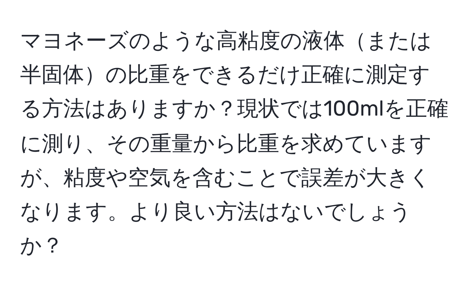 マヨネーズのような高粘度の液体または半固体の比重をできるだけ正確に測定する方法はありますか？現状では100mlを正確に測り、その重量から比重を求めていますが、粘度や空気を含むことで誤差が大きくなります。より良い方法はないでしょうか？