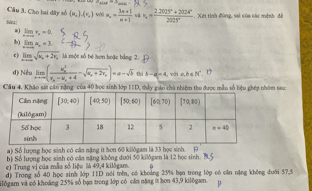S_△ SAB=S_△ MAL
Câu 3. Cho hai dãy số (u_n),(v_n) với u_n= (3n+1)/n+1  và v_n= (2.2025^n+2024^n)/2025^n . Xét tính đúng, sai của các mệnh đề
sau:
a) limlimits _nto +∈fty v_n=0.
b) limlimits _nto +∈fty u_n=3.
c) limlimits _nto +∈fty sqrt(u_n)+2v_n là một số bé hơn hoặc bằng 2.
d) Nếu limlimits _nto +∈fty (frac (u_n)^2v_n-u_n+4-sqrt(u_n)+2v_n)=a-sqrt(b) thì b-a=4 , với a,b∈ N^*
Câu 4. Khảo sát cân nặng của 40 học sinh lớp 11D, thầy giáo chủ nhiệm thu được mẫu số liệu ghép nhóm sau:
a) Số lượng học sinh có cân nặng ít hơn 60 kilôgam là 33 học sinh. H
b) Số lượng học sinh có cân nặng không dưới 50 kilôgam là 12 học sinh.
c) Trung vị của mẫu số liệu là 49,4 kilôgam.
d) Trong số 40 học sinh lớp 11D nói trên, có khoảng 25% bạn trong lớp có cân nặng không dưới 57,5
ilôgam và có khoảng 25% số bạn trong lớp có cân nặng ít hơn 43,9 kilôgam.
