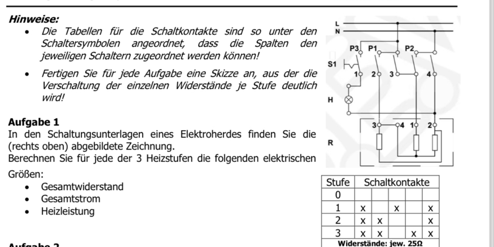 Hinweise: 
Die Tabellen für die Schaltkontakte sind so unter den 
Schaltersymbolen angeordnet, dass die Spalten den 
jeweiligen Schaltern zugeordnet werden können! 
Fertigen Sie für jede Aufgabe eine Skizze an, aus der die 
Verschaltung der einzelnen Widerstände je Stufe deutlich 
wird! 
Aufgabe 1 
In den Schaltungsunterlagen eines Elektroherdes finden Sie die 
(rechts oben) abgebildete Zeichnung. 
Berechnen Sie für jede der 3 Heizstufen die folgenden elektrischen 
Größen: 
Gesamtwiderstand Stufe Schaltkontakte 
Gesamtstrom 
0 
Heizleistung
1 X X X
2 X X X
3 X X X X
Widerstände: jew. 25Ω