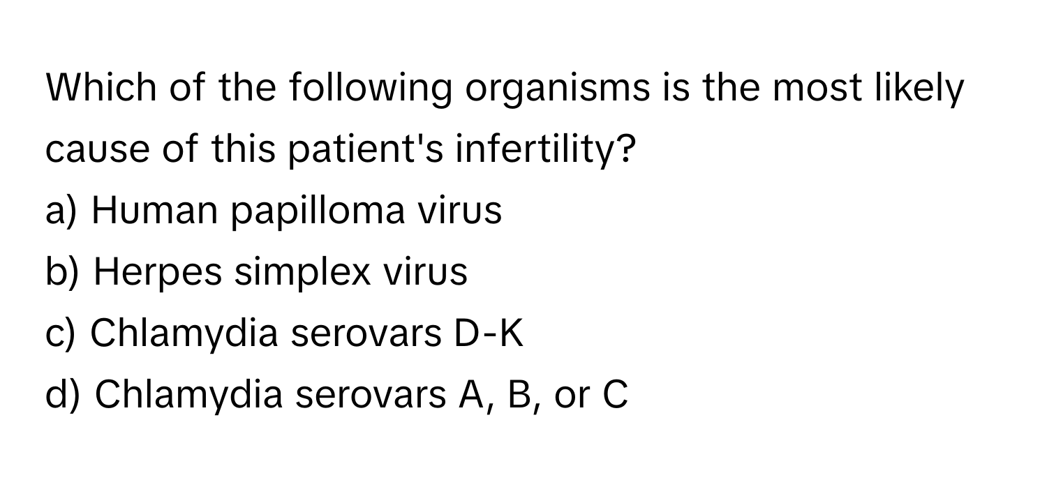 Which of the following organisms is the most likely cause of this patient's infertility?

a) Human papilloma virus
b) Herpes simplex virus
c) Chlamydia serovars D-K
d) Chlamydia serovars A, B, or C