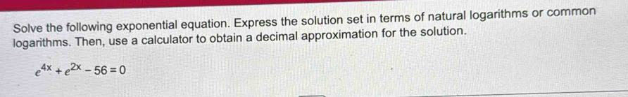 Solve the following exponential equation. Express the solution set in terms of natural logarithms or common 
logarithms. Then, use a calculator to obtain a decimal approximation for the solution.
e^(4x)+e^(2x)-56=0