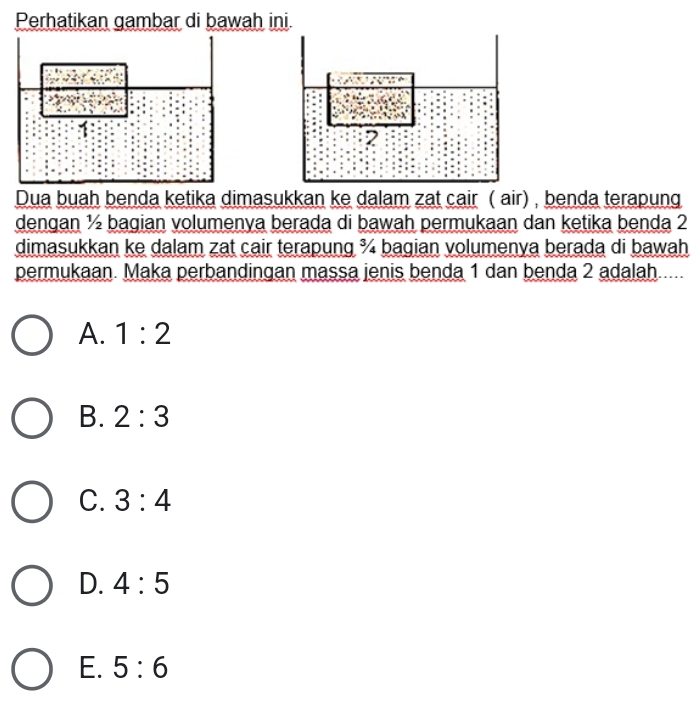 Perhatikan gambar di bawah ini.
Dua buah benda ketika dimasukkan ke dalam zat cair ( air) , benda terapung
dengan ½ bagian volumenya berada di bawah permukaan dan ketika benda 2
dimasukkan ke dalam zat cair terapung ¾ bagian volumenya berada di bawah
permukaan. Maka perbandingan massa jenis benda 1 dan benda 2 adalah.....
A. 1:2
B. 2:3
C. 3:4
D. 4:5
E. 5:6