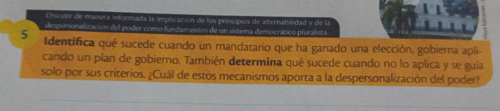 Discutir de manera informada la implicación de los principios de alternabilidad y de la 
despersonalización del poder como fundamentos de un sistema democrático pluralista. 
5 Identifica qué sucede cuando un mandatario que ha ganado una elección, gobierna apli- 
cando un plan de gobierno. También determina qué sucede cuando no lo aplica y se guía 
solo por sus criterios. ¿Cuál de estos mecanismos aporta a la despersonalización del poder?