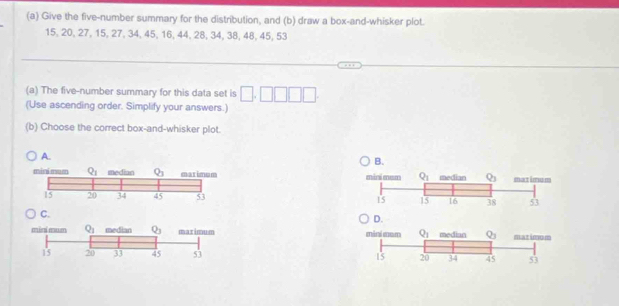 Give the five-number summary for the distribution, and (b) draw a box-and-whisker plot.
15, 20, 27, 15, 27, 34, 45, 16, 44, 28, 34, 38, 48, 45, 53
(a) The five-number summary for this data set is
(Use ascending order. Simplify your answers.)
(b) Choose the correct box-and-whisker plot
A.
minimum Q_1 median Q_3 marimum 
15 20 34 45 53 
D.