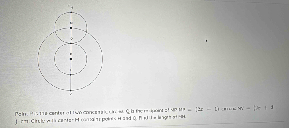 Point P is the center of two concentric circles. Q is the midpoint of MP. MP=(2x+1) cm and MV=(2x+3
) cm. Circle with center M contains points H and Q. Find the length of MH.