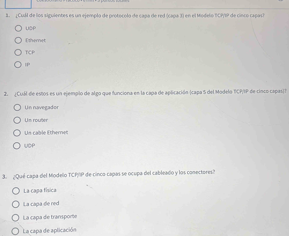 puntos totales
1. ¿Cuál de los siguientes es un ejemplo de protocolo de capa de red (capa 3) en el Modelo TCP/IP de cinco capas?
UDP
Ethernet
TCP
IP
2. ¿Cuál de estos es un ejemplo de algo que funciona en la capa de aplicación (capa 5 del Modelo TCP/IP de cinco capas)?
Un navegador
Un router
Un cable Ethernet
UDP
3. ¿Qué capa del Modelo TCP/IP de cinco capas se ocupa del cableado y los conectores?
La capa física
La capa de red
La capa de transporte
La capa de aplicación