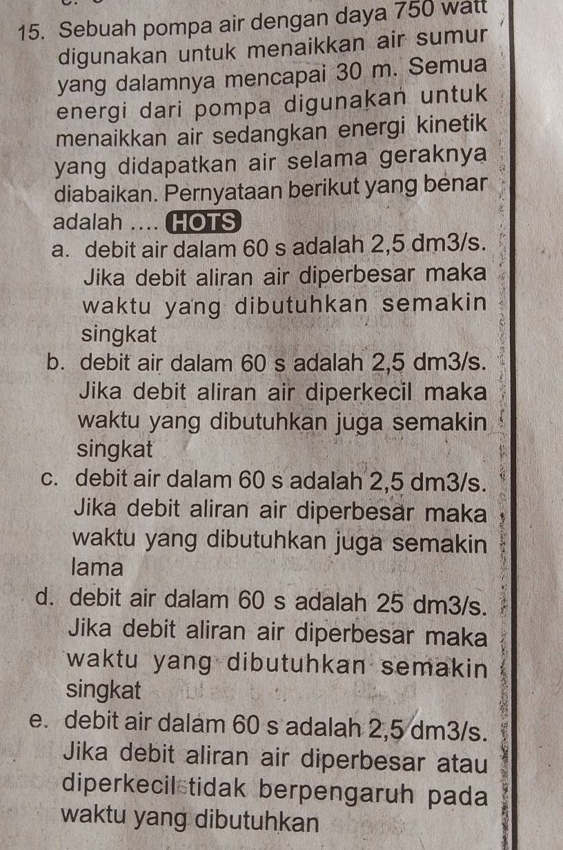 Sebuah pompa air dengan daya 750 watt
digunakan untuk menaikkan air sumur
yang dalamnya mencapai 30 m. Semua
energi dari pompa digunakan untuk
menaikkan air sedangkan energi kinetik
yang didapatkan air selama geraknya
diabaikan. Pernyataan berikut yang benar
adalah .... HOTS
a. debit air dalam 60 s adalah 2,5 dm3/s.
Jika debit aliran air diperbesar maka
waktu yang dibutuhkan semakin 
singkat
b. debit air dalam 60 s adalah 2,5 dm3/s.
Jika debit aliran air diperkecil maka
waktu yang dibutuhkan juga semakin
singkat
c. debit air dalam 60 s adalah 2,5 dm3/s.
Jika debit aliran air diperbesar maka 
waktu yang dibutuhkan juga semakin
lama
d. debit air dalam 60 s adalah 25 dm3/s.
Jika debit aliran air diperbesar maka
waktu yang dibutuhkan semakin 
singkat
e. debit air dalam 60 s adalah 2,5 dm3/s.
Jika debit aliran air diperbesar atau
diperkecil tidak berpengaruh pada
waktu yang dibutuhkan