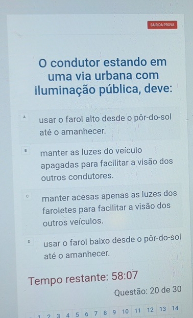 SAIR DA PROVA
O condutor estando em
uma via urbana com
iluminação pública, deve:
A usar o farol alto desde o pôr-do-sol
até o amanhecer.
B manter as luzes do veículo
apagadas para facilitar a visão dos
outros condutores.
c manter acesas apenas as luzes dos
faroletes para facilitar a visão dos
outros veículos.
r usar o farol baixo desde o pôr-do-sol
até o amanhecer.
Tempo restante: 58:07
Questão: 20 de 30