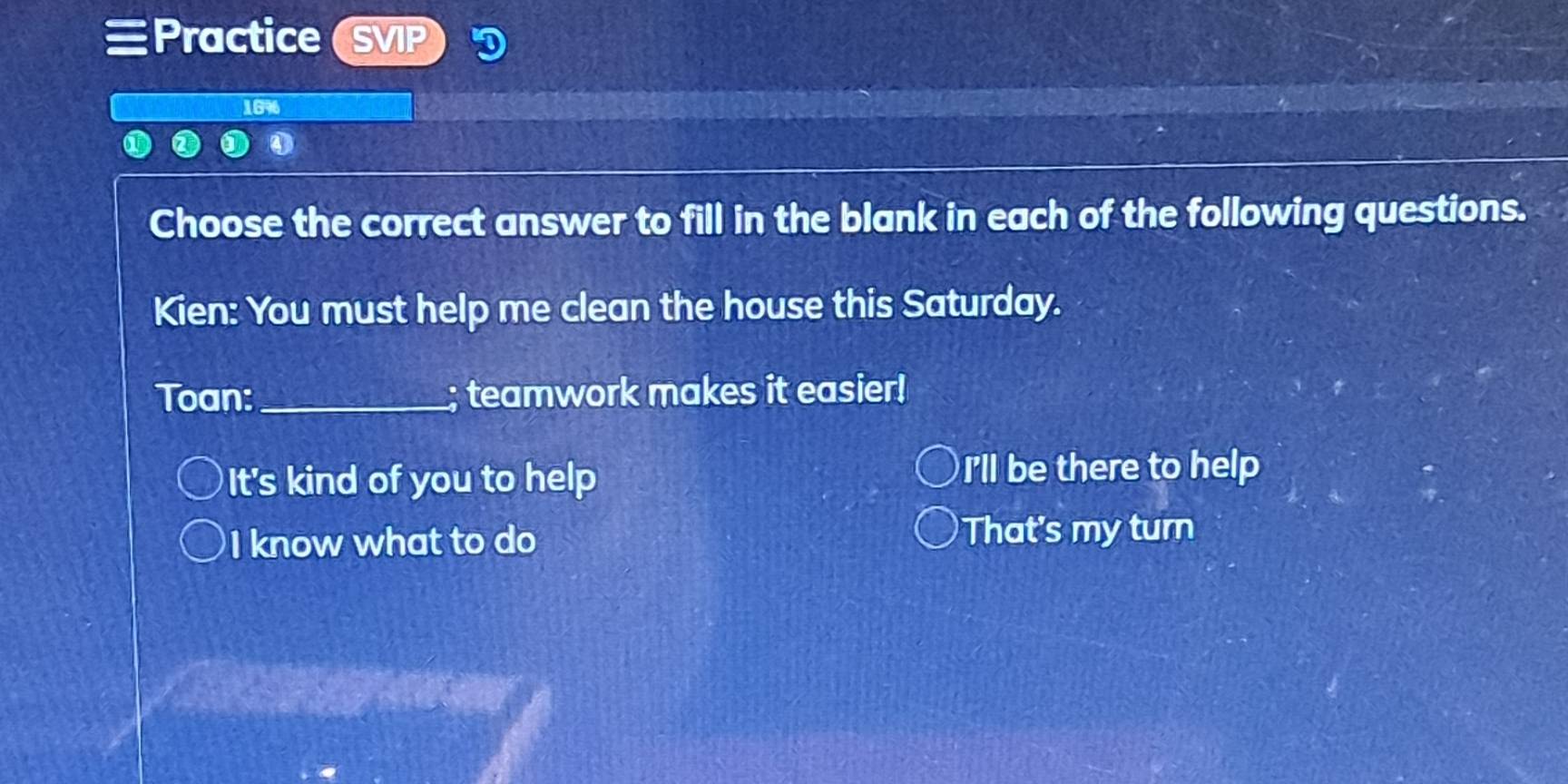 Practice SVP
1696
Choose the correct answer to fill in the blank in each of the following questions.
Kien: You must help me clean the house this Saturday.
Toan:_ ; teamwork makes it easier!
It's kind of you to help I'll be there to help
I know what to do That's my turn