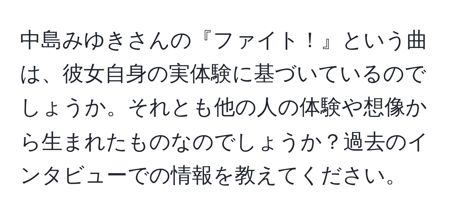 中島みゆきさんの『ファイト！』という曲は、彼女自身の実体験に基づいているのでしょうか。それとも他の人の体験や想像から生まれたものなのでしょうか？過去のインタビューでの情報を教えてください。