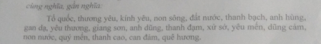 cùng nghĩa, gần nghĩa: 
Tổ quốc, thương yêu, kính yêu, non sông, đất nước, thanh bạch, anh hùng, 
gan dạ, yêu thương, giang sơn, anh dũng, thanh đạm, xứ sở, yêu mên, dũng cảm, 
non nước, quý mên, thanh cao, can đảm, quê hương.