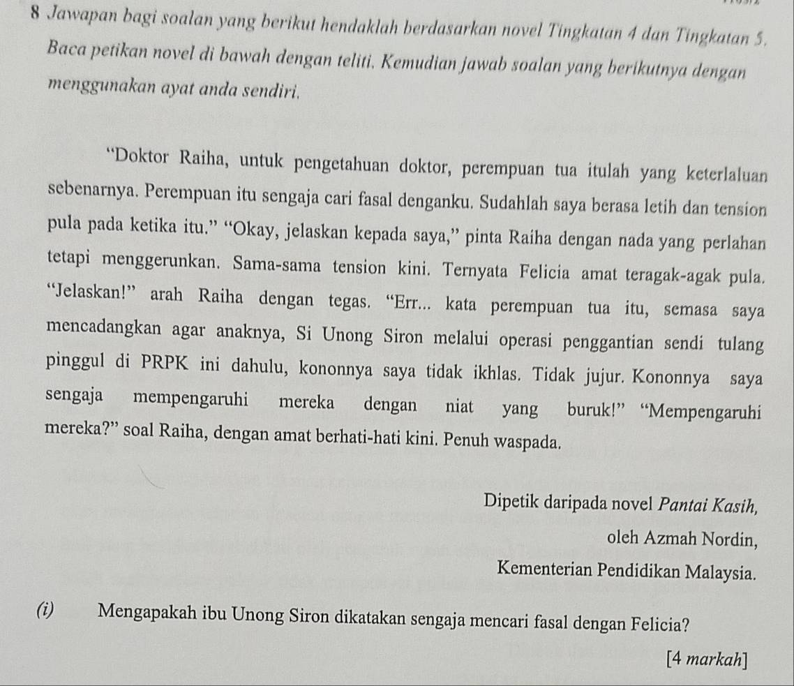 Jawapan bagi soalan yang berikut hendaklah berdasarkan novel Tingkatan 4 dan Tingkatan 5. 
Baca petikan novel di bawah dengan teliti. Kemudian jawab soalan yang berikutnya dengan 
menggunakan ayat anda sendiri. 
“Doktor Raiha, untuk pengetahuan doktor, perempuan tua itulah yang keterlaluan 
sebenarnya. Perempuan itu sengaja cari fasal denganku. Sudahlah saya berasa letih dan tension 
pula pada ketika itu.” “Okay, jelaskan kepada saya,” pinta Raiha dengan nada yang perlahan 
tetapi menggerunkan. Sama-sama tension kini. Ternyata Felicia amat teragak-agak pula. 
“Jelaskan!” arah Raiha dengan tegas. “Err... kata perempuan tua itu, semasa saya 
mencadangkan agar anaknya, Si Unong Siron melalui operasi penggantian sendi tulang 
pinggul di PRPK ini dahulu, kononnya saya tidak ikhlas. Tidak jujur. Kononnya saya 
sengaja mempengaruhi mereka dengan niat yang buruk!” “Mempengaruhi 
mereka?” soal Raiha, dengan amat berhati-hati kini. Penuh waspada. 
Dipetik daripada novel Pantai Kasih, 
oleh Azmah Nordin, 
Kementerian Pendidikan Malaysia. 
(i) Mengapakah ibu Unong Siron dikatakan sengaja mencari fasal dengan Felicia? 
[4 markah]