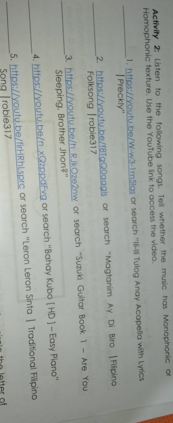 Activity 2: Listen to the following songs. Tell whether the music has Monophonic or 
Homophonic texture. Use the YouTube link to access the video. 
_ 
1. https://youtu.be/W-w3-1m5las or search 'Ili-Ili Tulog Anay Acapella with Lyrics 
| Preckly'' 
_ 
2. https://youtu.be/f8TgQ0aagls or search “Magtanim Ay Di Biro |Filipino 
Folksong |robie317 
3. https://youtu.be/h RJkOze2nw or search “Suzuki Guitar Book 1 - Are You 
_Sleeping, Brother Jhon?" 
4. https://youtu.be/n xQzppdFvg or search “Bahay Kubo [ HD ] - Easy Piano” 
_ 
_5. https://youtu.be/firHRhLsprc or search “Leron Leron Sinta | Traditional Filipino 
Song |robie317