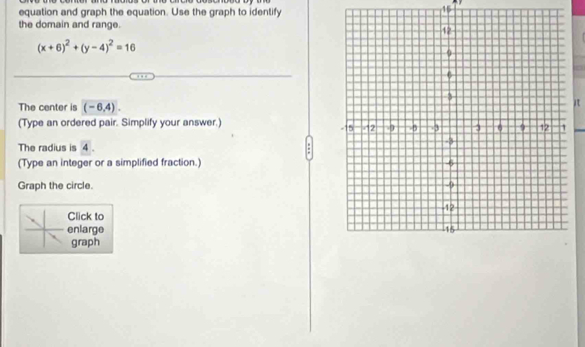 equation and graph the equation. Use the graph to identify 
15 
the domain and range.
(x+6)^2+(y-4)^2=16
The center is (-6,4). 
it 
(Type an ordered pair. Simplify your answer.) 
The radius is 4. 
(Type an integer or a simplified fraction.) 
Graph the circle. 
Click to 
enlarge 
graph