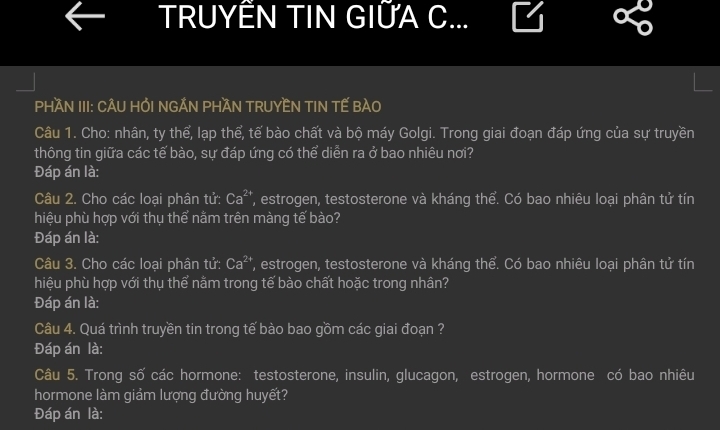 TRUYÊN TIN GIỨA C... 
PHAN III: CÂU HỔI NGẢN PHAN TRUYEN TIN TẾ BAO 
Câu 1. Cho: nhân, ty thể, lạp thể, tế bào chất và bộ máy Golgi. Trong giai đoạn đáp ứng của sự truyền 
thông tin giữa các tế bào, sự đáp ứng có thể diễn ra ở bao nhiêu nơi? 
Đáp án là: 
Câu 2. Cho các loại phân tử: Ca^(2+) , estrogen, testosterone và kháng thể. Có bao nhiêu loại phân tử tín 
hiệu phù hợp với thụ thể nằm trên màng tế bào? 
Đáp án là: 
Câu 3. Cho các loại phân tử: Ca^(2+) ', estrogen, testosterone và kháng thể. Có bao nhiêu loại phân tử tín 
hiệu phù hợp với thụ thể nằm trong tế bào chất hoặc trong nhân? 
Đáp án là: 
Câu 4. Quá trình truyền tin trong tế bào bao gồm các giai đoạn ? 
Đáp án là: 
Câu 5. Trong số các hormone: testosterone, insulin, glucagon, estrogen, hormone có bao nhiêu 
hormone làm giảm lượng đường huyết? 
Đáp án là: