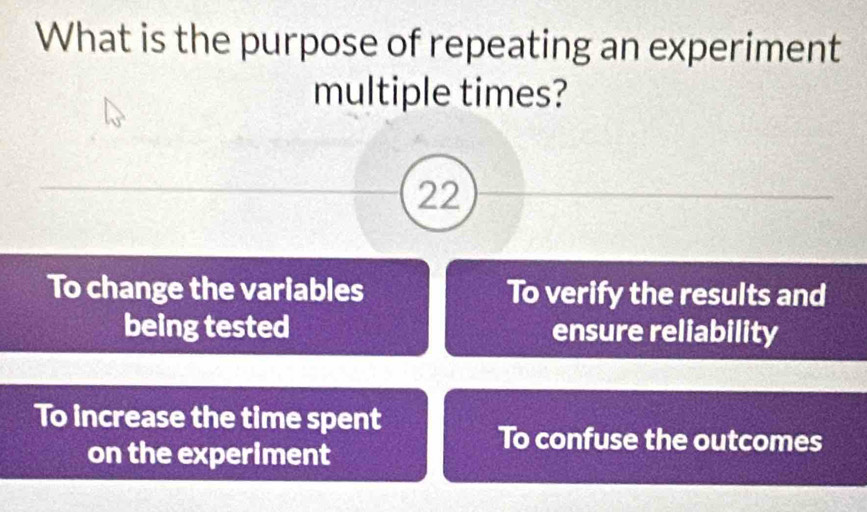 What is the purpose of repeating an experiment
multiple times?
22
To change the variables To verify the results and
being tested ensure reliability
To increase the time spent
on the experiment
To confuse the outcomes