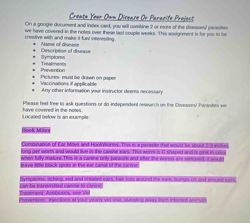 Create Your Own Disease Or Parasife Project 
On a google document and index card, you will combine 2 or more of the diseases/ parasites 
we have covered in the notes over these last couple weeks. This assignment is for you to be 
creative with and make it fun/ interesting. 
Name of disease 
Description of disease 
Symptoms 
Treatments 
Prevention 
Pictures- must be drawn on paper 
Vaccinations if applicable 
Any other information your instructor deems necessary 
Please feel free to ask questions or do independent research on the Diseases/ Parasites we 
have covered in the notes. 
Located below is an example: 
Hook Mites 
Combination of Ear Mites and HookWorms. This is a parasite that would be about 2-3 inches
long per worm and would live in the canine ears. This worm is C shaped and is pink in color 
when fully mature.This is a canine only parasite and after the worms are removed, it would 
leave little black spots in the ear canal of the canine. 
Symptoms: itching, red and irritated ears, hair loss around the ears, bumps on and around ears 
can be transmitted canine to canine. 
Treatment: Antibiotics, see Vet 
Prevention: injections at your yearly vet visit, standing away from infected animals