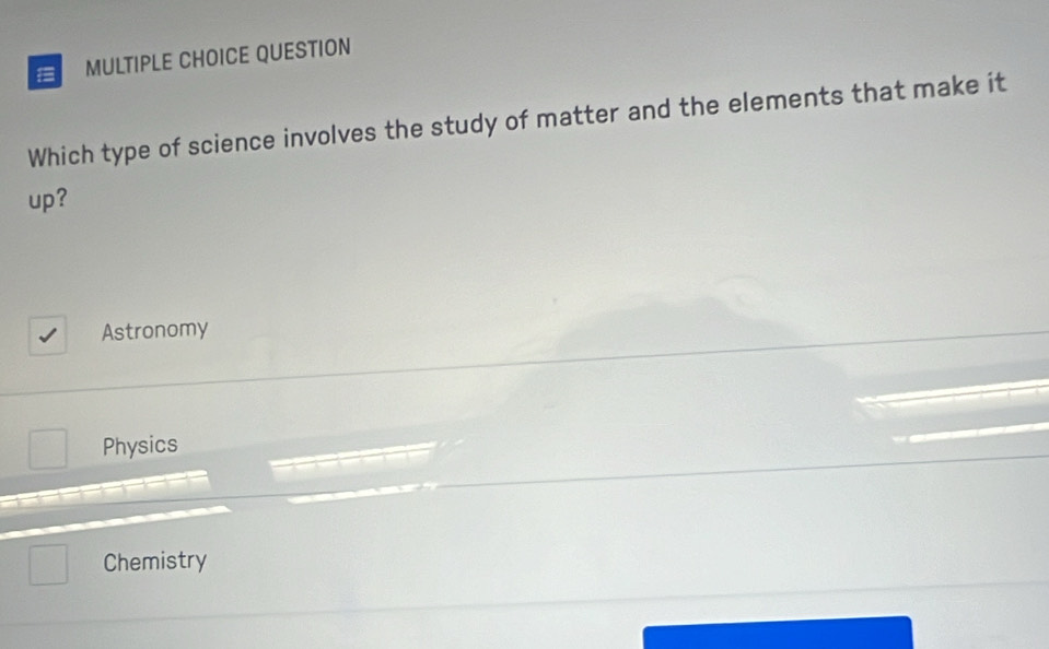 QUESTION
Which type of science involves the study of matter and the elements that make it
up?
Astronomy
Physics
Chemistry