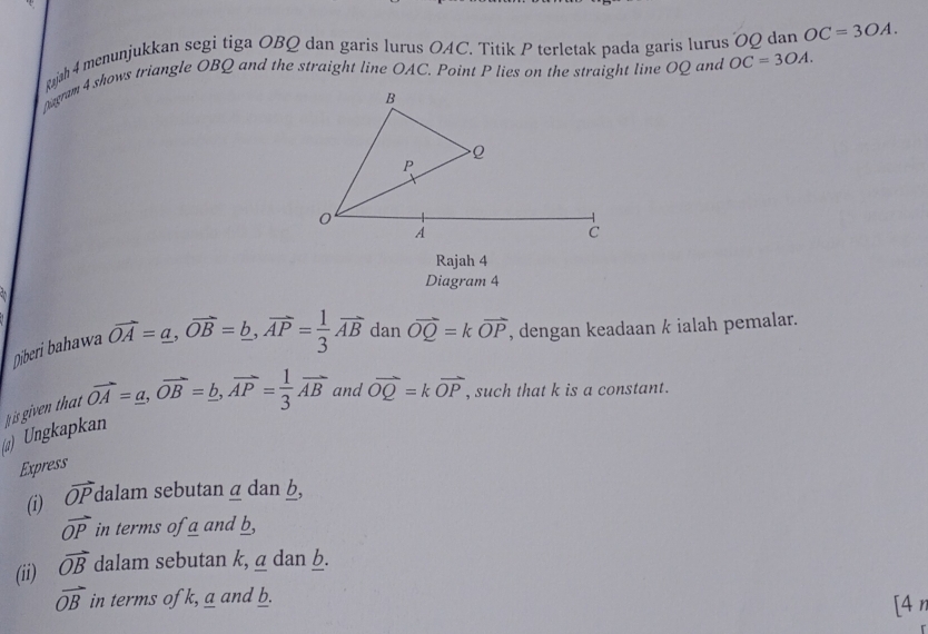 gjah 4 menunjukkan segi tiga OBQ dan garis lurus OAC. Titik P terletak pada garis lurus OQ dan OC=3OA. 
Dagram 4 shows triangle OBQ and the straight line OAC. Point P lies on the straight line OQ and OC=3OA. 
Rajah 4 
Diagram 4 
Diberi bahawa vector OA=a, vector OB=_ b, vector AP= 1/3 vector AB dan vector OQ=kvector OP , dengan keadaan k ialah pemalar. 
) Ungkapkan is given that vector OA=_ a, vector OB=_ b, vector AP= 1/3 vector AB and vector OQ=kvector OP , such that k is a constant. 
Express 
(i) overline OPdala m sebutan α dan b,
vector OP in terms of a and b, 
(ii) vector OB dalam sebutan k, a dan b.
vector OB in terms of k, a and b. [4 η