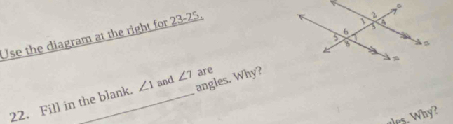 Use the diagram at the right for 23-25. 
angles. Why? 
22. Fill in the blank. ∠ 1 and ∠ 7 are 
ales. Why?