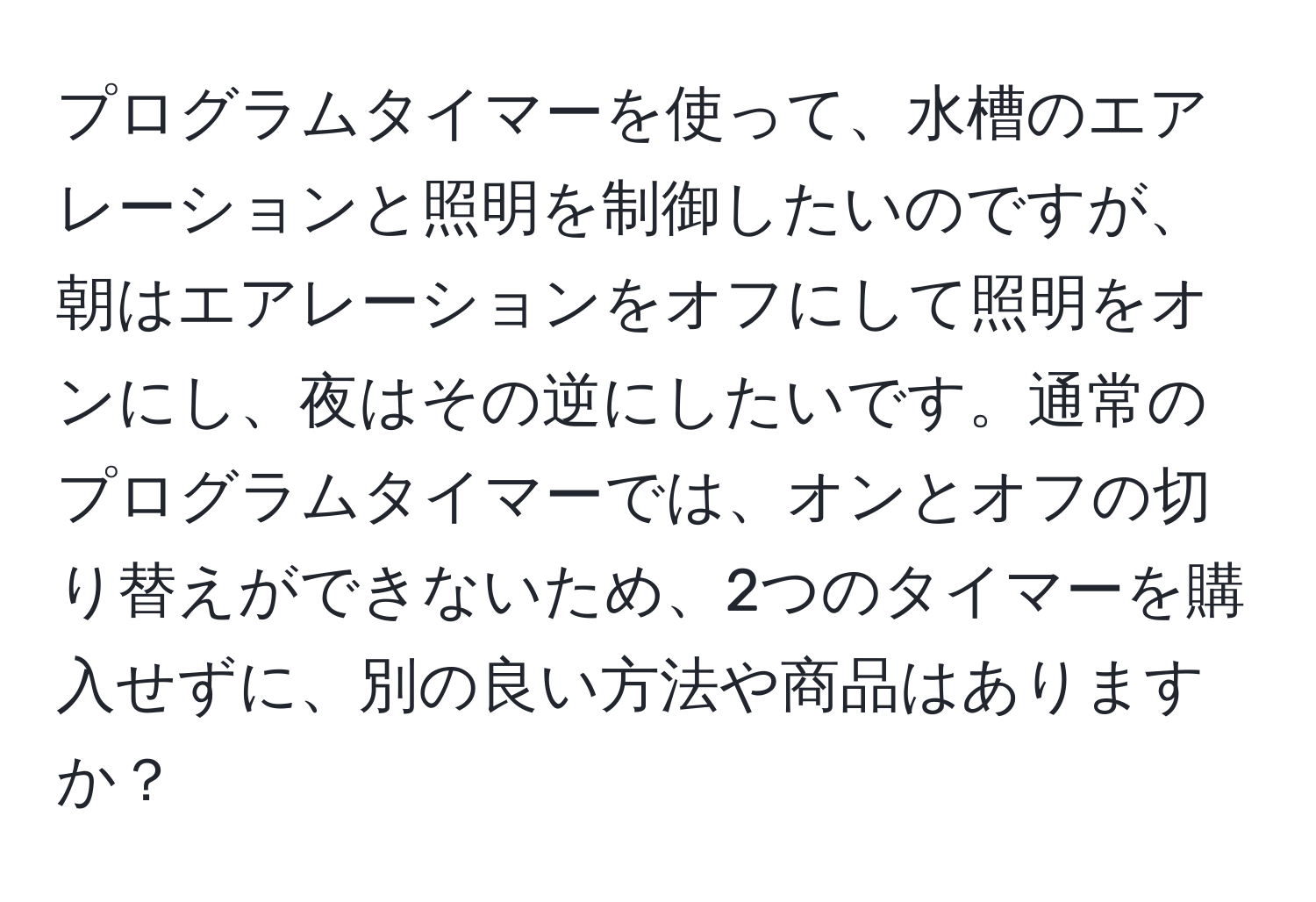 プログラムタイマーを使って、水槽のエアレーションと照明を制御したいのですが、朝はエアレーションをオフにして照明をオンにし、夜はその逆にしたいです。通常のプログラムタイマーでは、オンとオフの切り替えができないため、2つのタイマーを購入せずに、別の良い方法や商品はありますか？