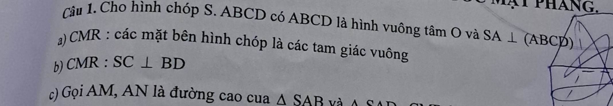 PHANG. 
Câu 1. Cho hình chóp S. ABCD có ABCD là hình vuông tâm O và SA⊥ (ABCD)
a) CMR : các mặt bên hình chóp là các tam giác vuông 
b) CMR : SC⊥ BD
c) Gọi AM, AN là đường cao cua △ SAB và