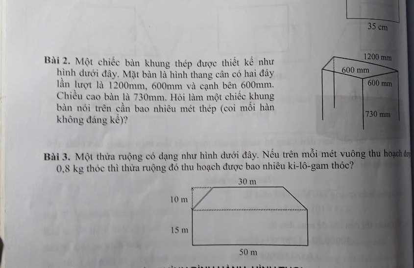 1200 mm
Bài 2. Một chiếc bàn khung thép được thiết kế như 600 mm
hình dưới đây. Mặt bàn là hình thang cân có hai đáy 
lần lượt là 1200mm, 600mm và cạnh bên 600mm.
600 mm
Chiều cao bàn là 730mm. Hỏi làm một chiếc khung 
bàn nói trên cần bao nhiêu mét thép (coi mồi hàn 730 mm
không đáng kể)? 
Bài 3. Một thửa ruộng có dạng như hình dưới đây. Nếu trên mỗi mét vuông thu hoạch đơn
0,8 kg thóc thì thửa ruộng đó thu hoạch được bao nhiêu ki-lô-gam thóc?