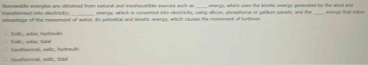 Remewatle emengles ane obtained from natural and inexttaustible sources such as_ energy, which uses the kinetic energy generated by the wind and
transfomed into electnicty. enengy, which is converted into efectricity, using sllicon, phosphorus or galllum panefs; and the
adivantage of the moverent of watter, its potential and kinetic energy, which causes the movement of turbines. _arengy tut takes
Eiliz salin, Ryethullis
Exlig, salin (tidid)
Sestternal, estic, hydraulic
Gentliennal, enllc, dial