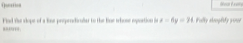 Queation Shira Eeamp 
Find the slops of a line perpendicular to the line whose equation is x=6y=24 Fully simplify your 
an wer;