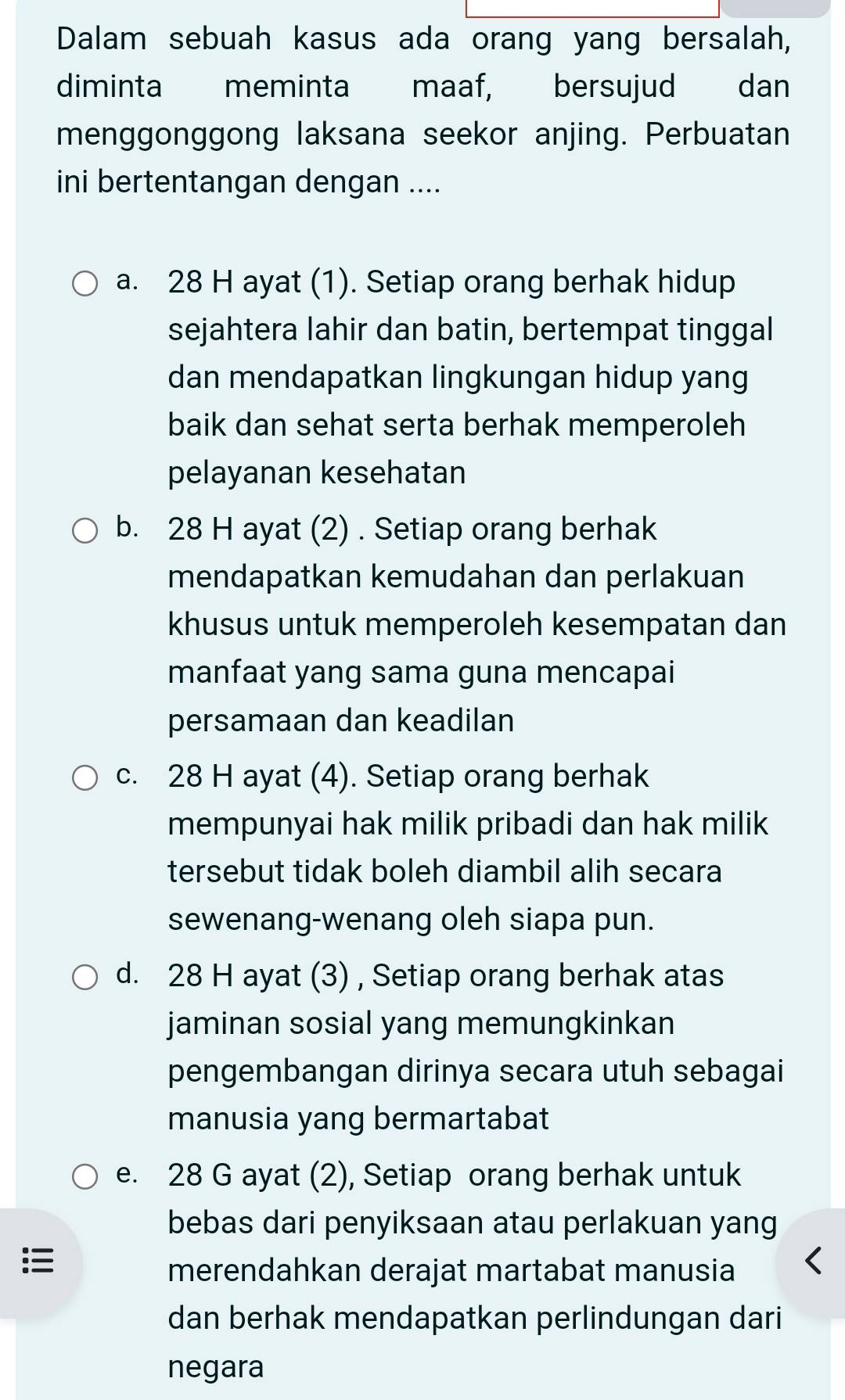 Dalam sebuah kasus ada orang yang bersalah,
diminta meminta maaf, bersujud ₹dan
menggonggong laksana seekor anjing. Perbuatan
ini bertentangan dengan ....
a. 28 H ayat (1). Setiap orang berhak hidup
sejahtera lahir dan batin, bertempat tinggal
dan mendapatkan lingkungan hidup yang
baik dan sehat serta berhak memperoleh
pelayanan kesehatan
b. 28 H ayat (2) . Setiap orang berhak
mendapatkan kemudahan dan perlakuan
khusus untuk memperoleh kesempatan dan
manfaat yang sama guna mencapai
persamaan dan keadilan
c. 28 H ayat (4). Setiap orang berhak
mempunyai hak milik pribadi dan hak milik
tersebut tidak boleh diambil alih secara
sewenang-wenang oleh siapa pun.
d. 28 H ayat (3) , Setiap orang berhak atas
jaminan sosial yang memungkinkan
pengembangan dirinya secara utuh sebagai
manusia yang bermartabat
e. 28 G ayat (2), Setiap orang berhak untuk
bebas dari penyiksaan atau perlakuan yang

merendahkan derajat martabat manusia
dan berhak mendapatkan perlindungan dari
negara