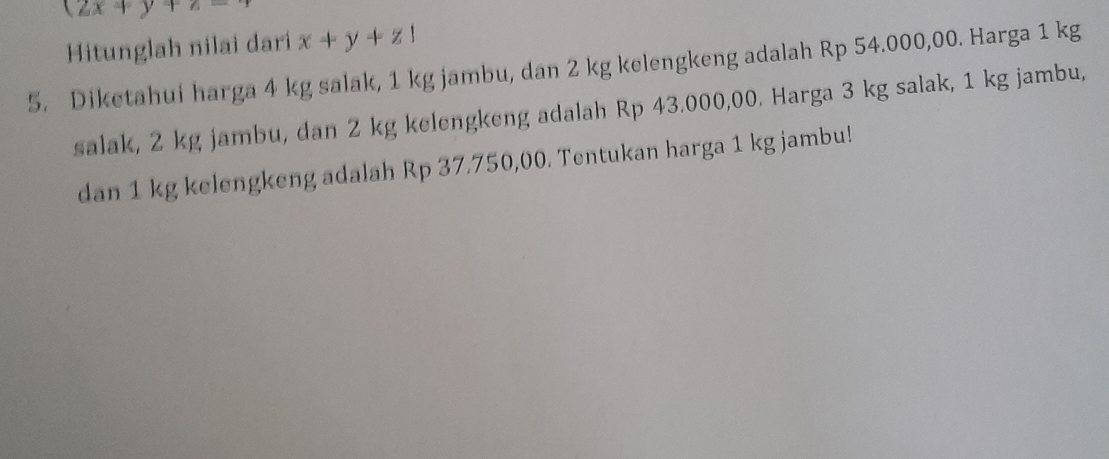 (2x+y+z=
Hitunglah nilai dari x+y+z1
5. Diketahui harga 4 kg salak, 1 kg jambu, dan 2 kg kelengkeng adalah Rp 54.000,00. Harga 1 kg
salak, 2 kg jambu, dan 2 kg kelengkeng adalah Rp 43.000,00. Harga 3 kg salak, 1 kg jambu,
dan 1 kg kelengkeng adalah Rp 37.750,00. Tentukan harga 1 kg jambu!