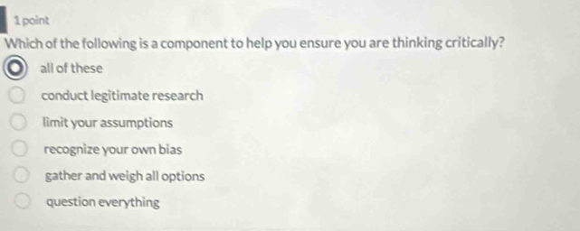 Which of the following is a component to help you ensure you are thinking critically?
all of these
conduct legitimate research
limit your assumptions
recognize your own bias
gather and weigh all options
question everything