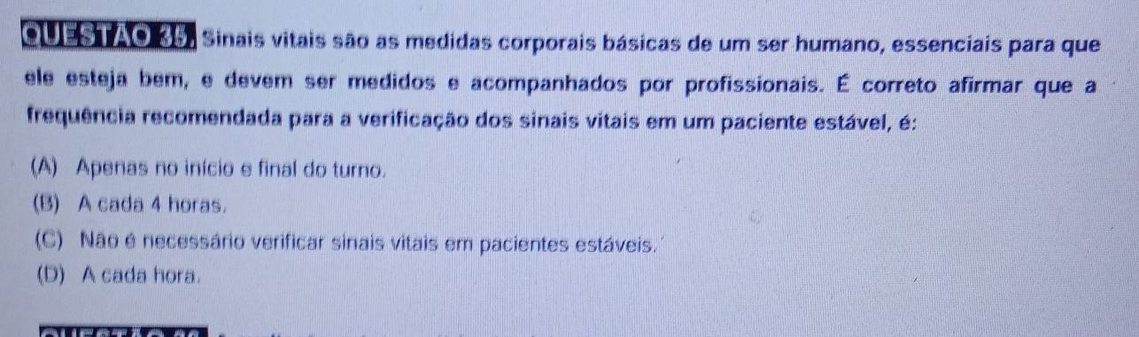 eu as ao Rs Sinais vitais são as medidas corporais básicas de um ser humano, essenciais para que
ele esteja bem, e devem ser medidos e acompanhados por profissionais. É correto afirmar que a
frequência recomendada para a verificação dos sinais vitais em um paciente estável, é:
(A) Apenas no início e final do turno.
(B) A cada 4 horas.
(C) Não é necessário verificar sinais vitais em pacientes estáveis.
(D) A cada hora.