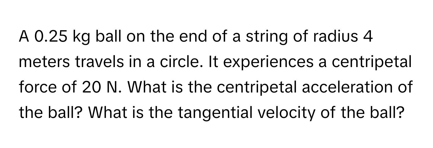 A 0.25 kg ball on the end of a string of radius 4 meters travels in a circle. It experiences a centripetal force of 20 N. What is the centripetal acceleration of the ball? What is the tangential velocity of the ball?