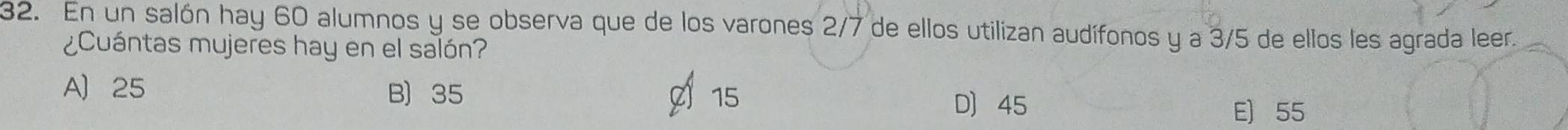 En un salón hay 60 alumnos y se observa que de los varones 2/7 de ellos utilizan audífonos y a 3/5 de ellos les agrada leer.
¿Cuántas mujeres hay en el salón?
A 25 B) 35 D 45
C 15
E) 55