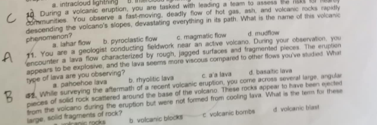 a. intracloud lightning B. intercloud 
10. During a volcanic eruption, you are tasked with leading a team to assess the risks for hearly
communities. You observe a fast-moving, deadly flow of hot gas, ash, and volcanic rocks rapidly
descending the volcano's slopes, devastating everything in its path. What is the name of this volcanic
phenomenon?
a. lahar flow b. pyroclastic flow c. magmatic flow d. mudflow
11. You are a geologist conducting fieldwork near an active volcano. During your observation, you
encounter a lava flow characterized by rough, jagged surfaces and fragmented pieces. The eruption
appears to be explosive, and the lava seems more viscous compared to other flows you've studied. What
type of lava are you observing?
a. pahoehoe lava b. rhyolitic lava c. a'a lava d. basaltic lava
a2. While surveying the aftermath of a recent volcanic eruption, you come across several large, angular
pieces of solid rock scattered around the base of the volcano. These rocks appear to have been ejected
from the voicano during the eruption but were not formed from cooling lava. What is the term for these
oc a nic rocks b. volcanic blocks c volcanic bombs d volcanic blast
large, solid fragments of rock?