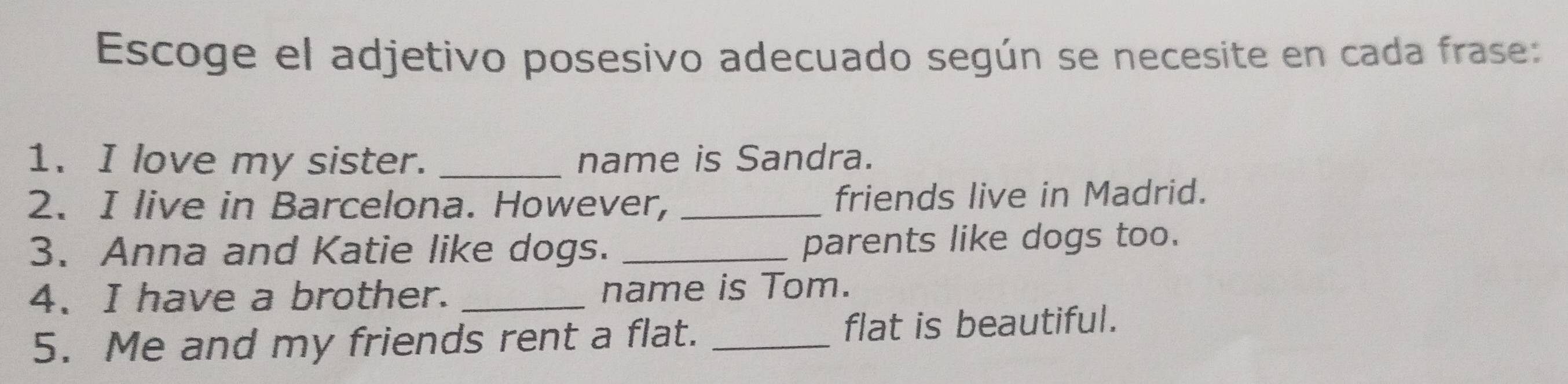 Escoge el adjetivo posesivo adecuado según se necesite en cada frase: 
1. I love my sister. _name is Sandra. 
2. I live in Barcelona. However, _friends live in Madrid. 
3. Anna and Katie like dogs. _parents like dogs too. 
4、 I have a brother. _name is Tom. 
5. Me and my friends rent a flat. _flat is beautiful.