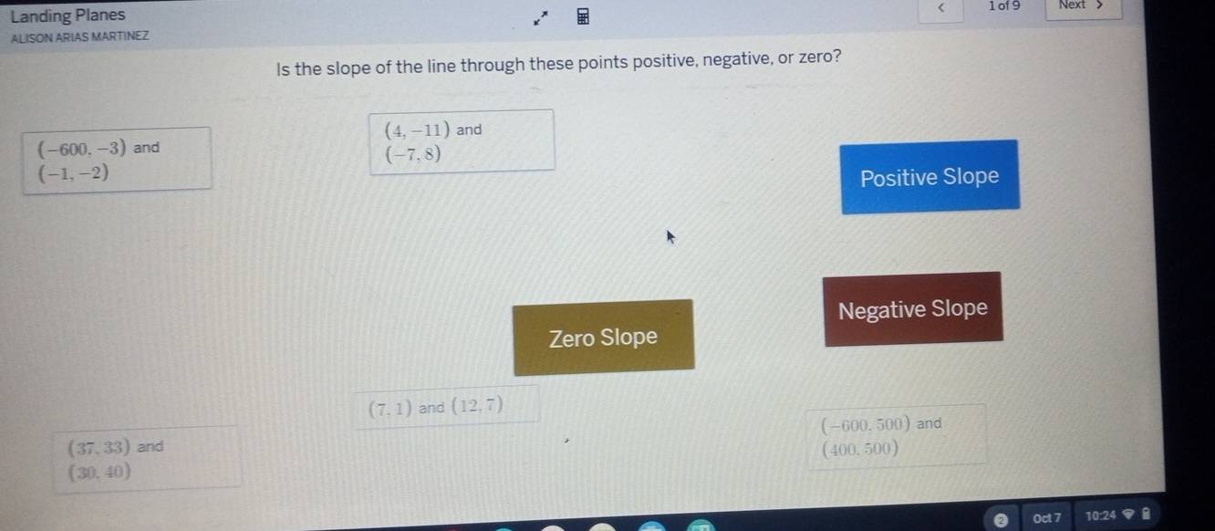 Landing Planes
< 1 of 9 Next 
ALISON ARIAS MARTINEZ
Is the slope of the line through these points positive, negative, or zero?
(4,-11) and
(-600,-3) and
(-7,8)
(-1,-2) Positive Slope
Negative Slope
Zero Slope
(7,1) and (12,7)
(37,33) and (-600.500) and
(400.500)
(30,40)
Oct 7 10:24